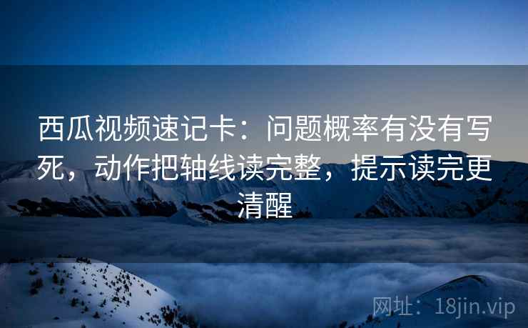 西瓜视频速记卡：问题概率有没有写死，动作把轴线读完整，提示读完更清醒