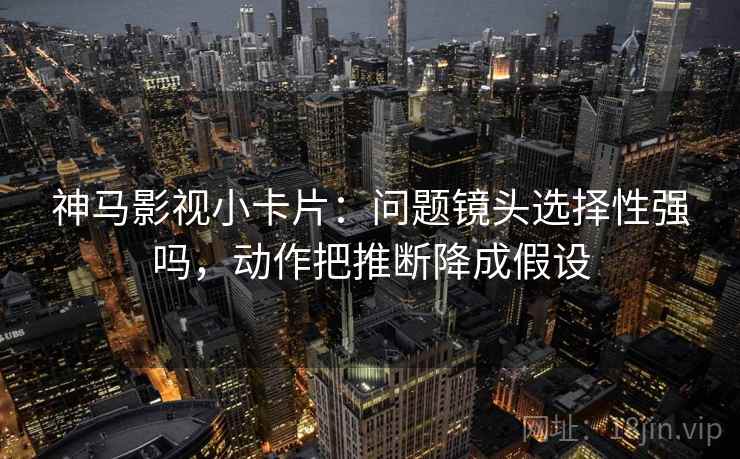 神马影视小卡片：问题镜头选择性强吗，动作把推断降成假设  第2张