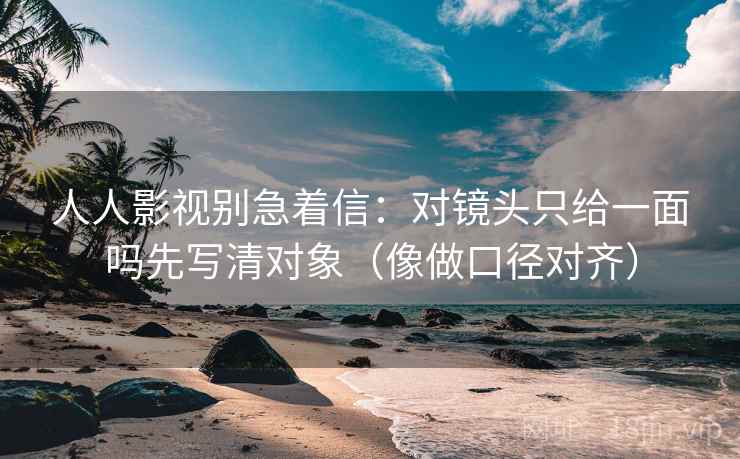 人人影视别急着信：对镜头只给一面吗先写清对象（像做口径对齐）