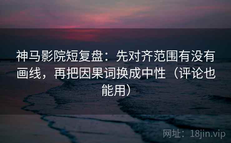 神马影院短复盘：先对齐范围有没有画线，再把因果词换成中性（评论也能用）  第2张