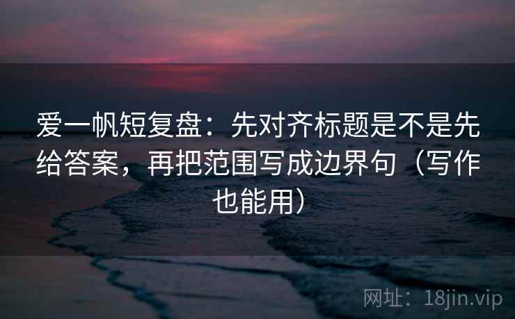 爱一帆短复盘：先对齐标题是不是先给答案，再把范围写成边界句（写作也能用）
