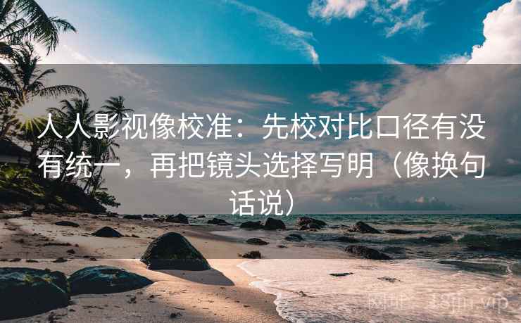 人人影视像校准：先校对比口径有没有统一，再把镜头选择写明（像换句话说）