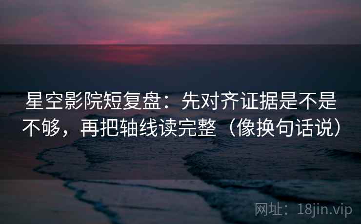 星空影院短复盘：先对齐证据是不是不够，再把轴线读完整（像换句话说）  第2张
