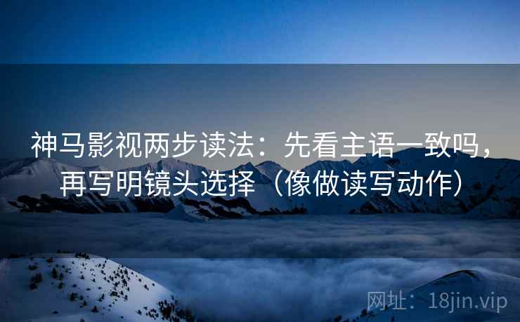 神马影视两步读法：先看主语一致吗，再写明镜头选择（像做读写动作）