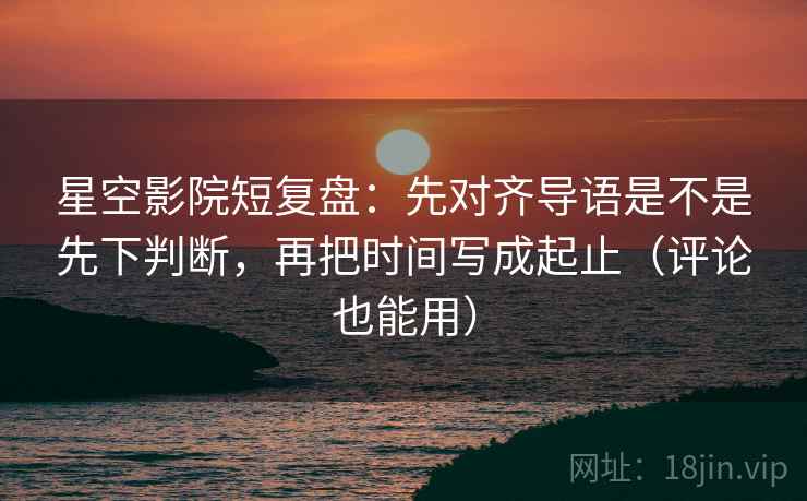 星空影院短复盘：先对齐导语是不是先下判断，再把时间写成起止（评论也能用）  第2张