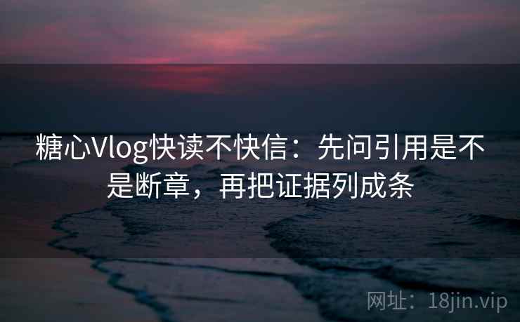 糖心Vlog快读不快信：先问引用是不是断章，再把证据列成条