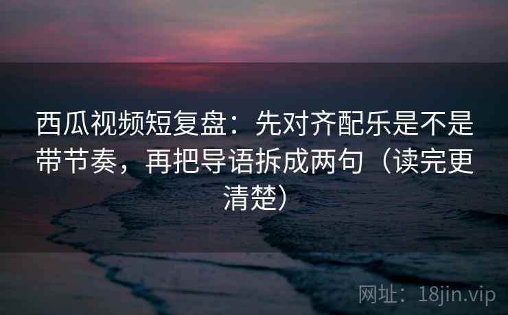 西瓜视频短复盘：先对齐配乐是不是带节奏，再把导语拆成两句（读完更清楚）  第2张