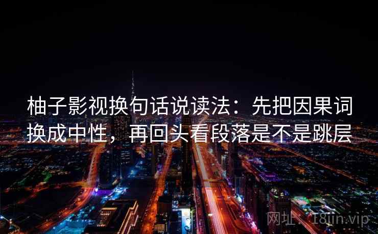 柚子影视换句话说读法：先把因果词换成中性，再回头看段落是不是跳层