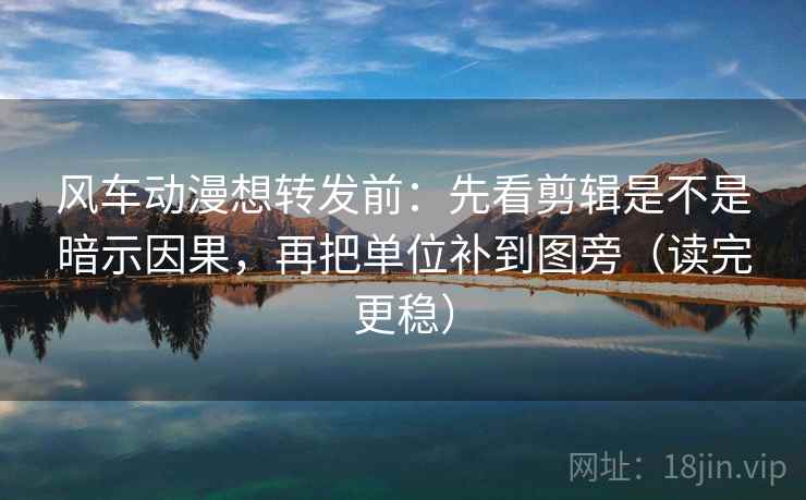 风车动漫想转发前：先看剪辑是不是暗示因果，再把单位补到图旁（读完更稳）