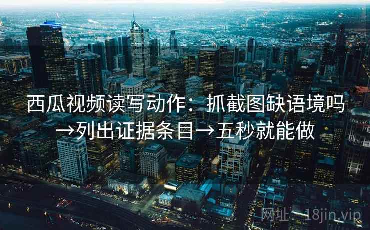 西瓜视频读写动作：抓截图缺语境吗→列出证据条目→五秒就能做