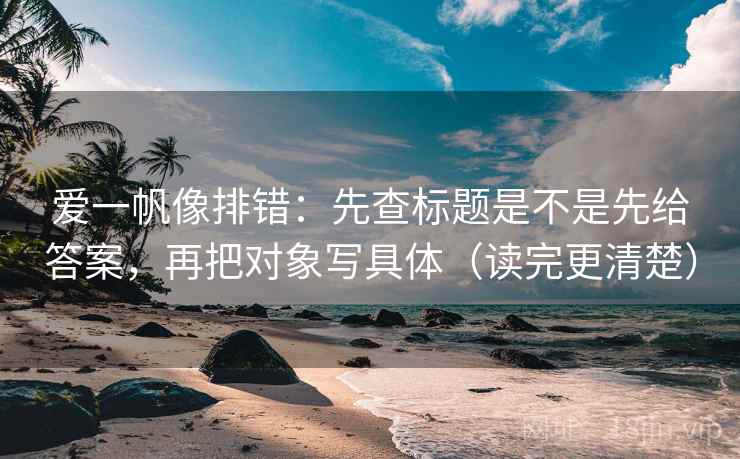 爱一帆像排错：先查标题是不是先给答案，再把对象写具体（读完更清楚）