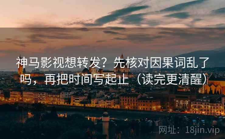 神马影视想转发?先核对因果词乱了吗,再把时间写起止(读完更清醒)