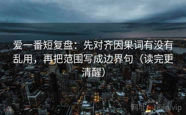 爱一番短复盘:先对齐因果词有没有乱用,再把范围写成边界句(读完更清醒)