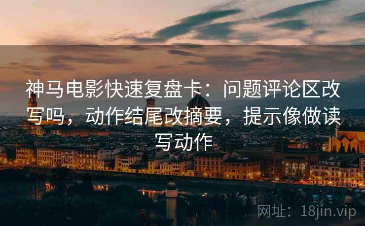 神马电影快速复盘卡：问题评论区改写吗，动作结尾改摘要，提示像做读写动作