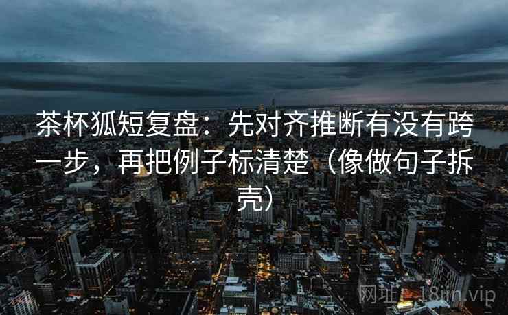 茶杯狐短复盘:先对齐推断有没有跨一步,再把例子标清楚(像做句子拆壳)