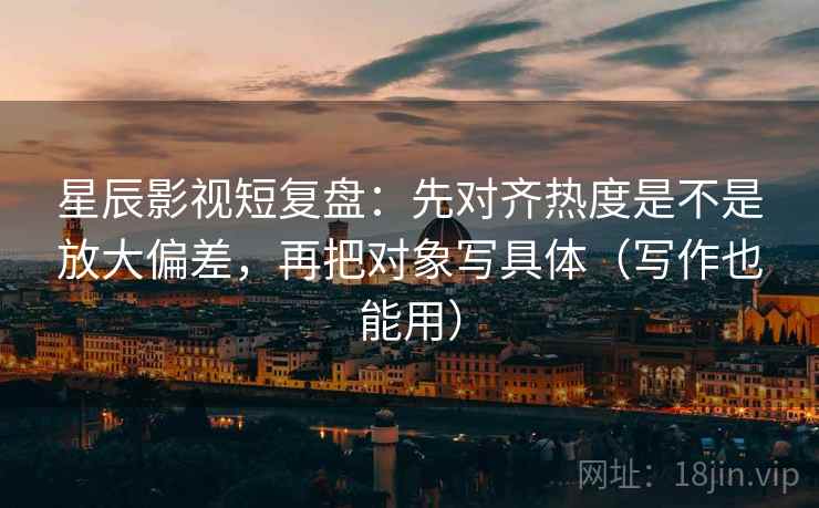星辰影视短复盘：先对齐热度是不是放大偏差，再把对象写具体（写作也能用）  第2张