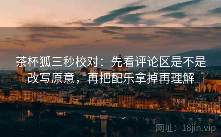 茶杯狐三秒校对:先看评论区是不是改写原意,再把配乐拿掉再理解
