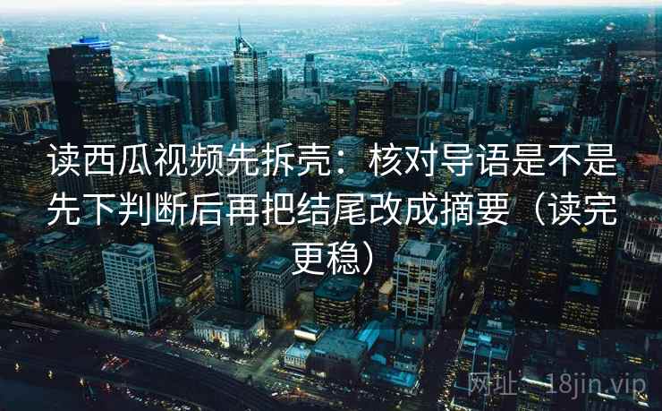 读西瓜视频先拆壳：核对导语是不是先下判断后再把结尾改成摘要（读完更稳）