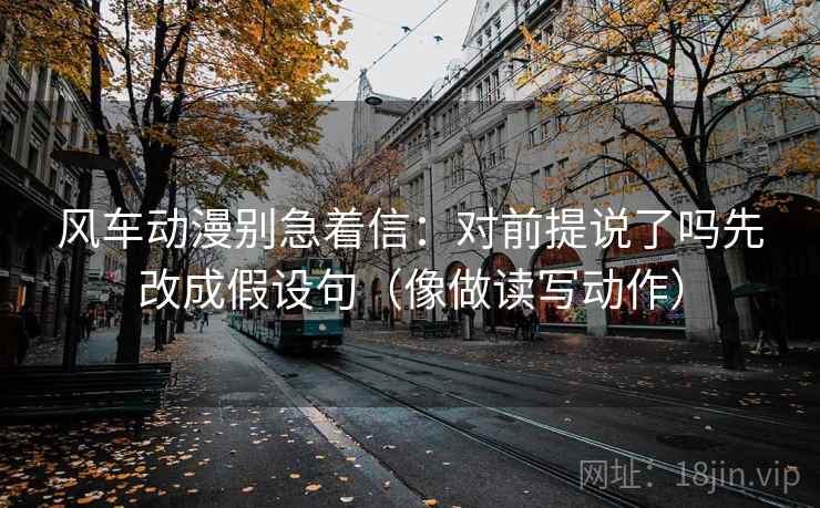 风车动漫别急着信：对前提说了吗先改成假设句（像做读写动作）