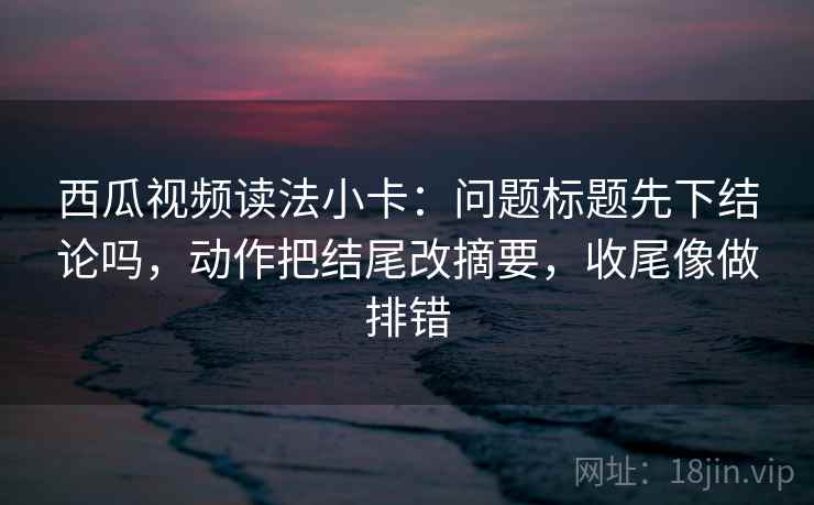 西瓜视频读法小卡：问题标题先下结论吗，动作把结尾改摘要，收尾像做排错