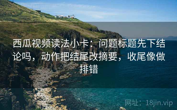 西瓜视频读法小卡:问题标题先下结论吗,动作把结尾改摘要,收尾像做排错 第2张 西瓜视频读法小卡:问题标题先下结论吗,动作把结尾改摘要,收尾像做排错 第2张