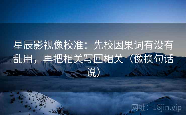 星辰影视像校准：先校因果词有没有乱用，再把相关写回相关（像换句话说）
