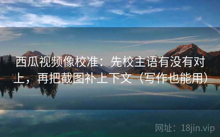西瓜视频像校准：先校主语有没有对上，再把截图补上下文（写作也能用）