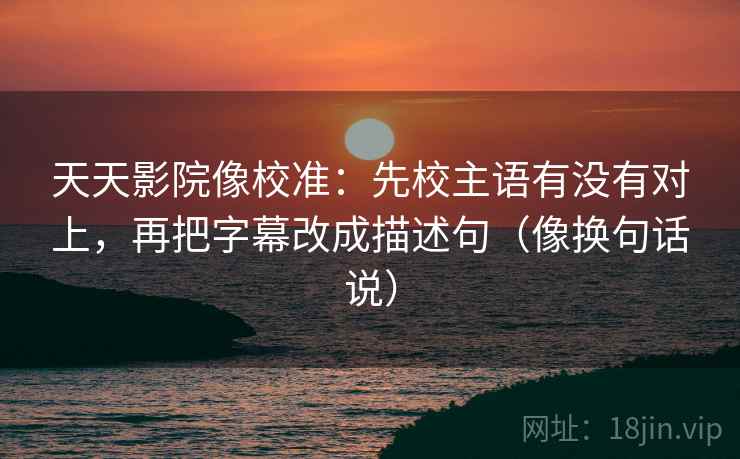 天天影院像校准:先校主语有没有对上,再把字幕改成描述句(像换句话说)