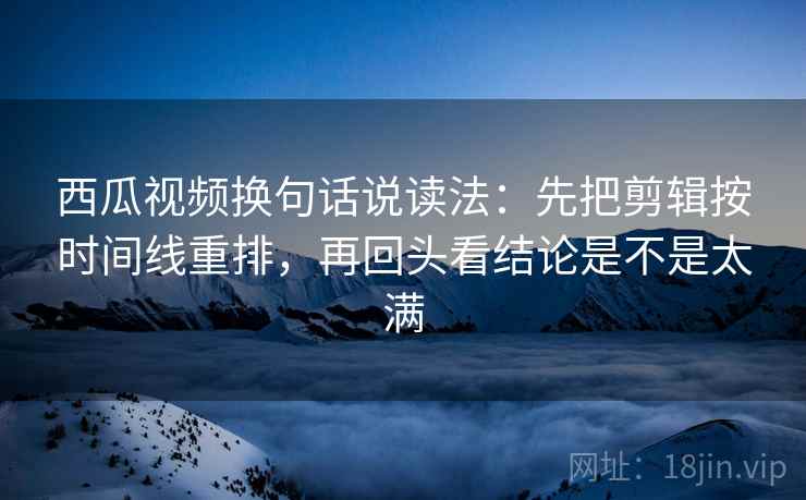 西瓜视频换句话说读法：先把剪辑按时间线重排，再回头看结论是不是太满