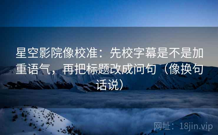 星空影院像校准：先校字幕是不是加重语气，再把标题改成问句（像换句话说）  第2张