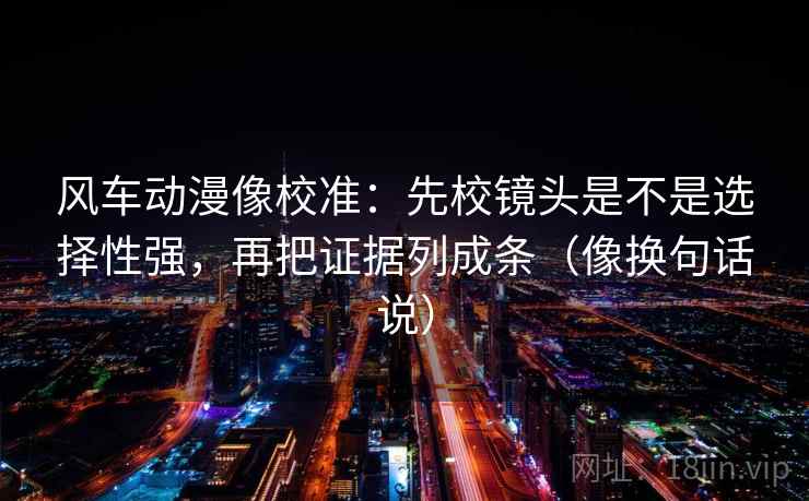 风车动漫像校准:先校镜头是不是选择性强,再把证据列成条(像换句话说)