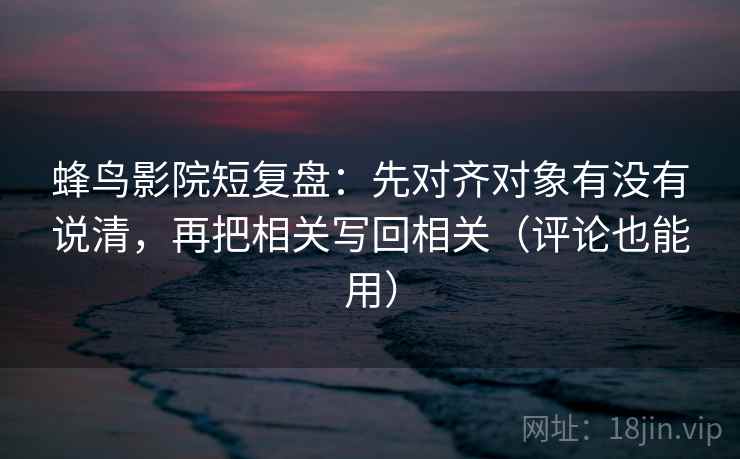 蜂鸟影院短复盘：先对齐对象有没有说清，再把相关写回相关（评论也能用）  第2张