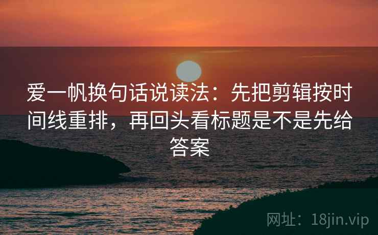 爱一帆换句话说读法：先把剪辑按时间线重排，再回头看标题是不是先给答案