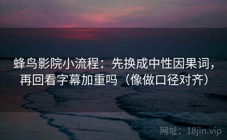 蜂鸟影院小流程：先换成中性因果词，再回看字幕加重吗（像做口径对齐）
