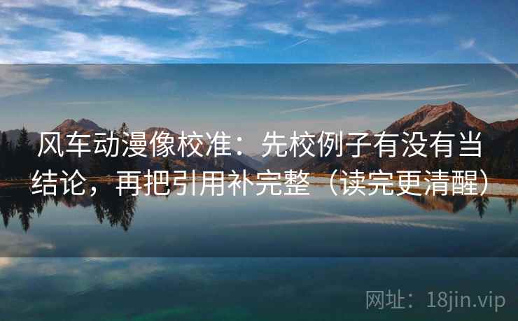 风车动漫像校准:先校例子有没有当结论,再把引用补完整(读完更清醒)