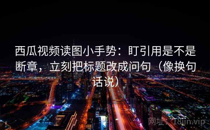 西瓜视频读图小手势：盯引用是不是断章，立刻把标题改成问句（像换句话说）