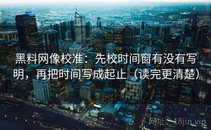 黑料网像校准:先校时间窗有没有写明,再把时间写成起止(读完更清楚)
