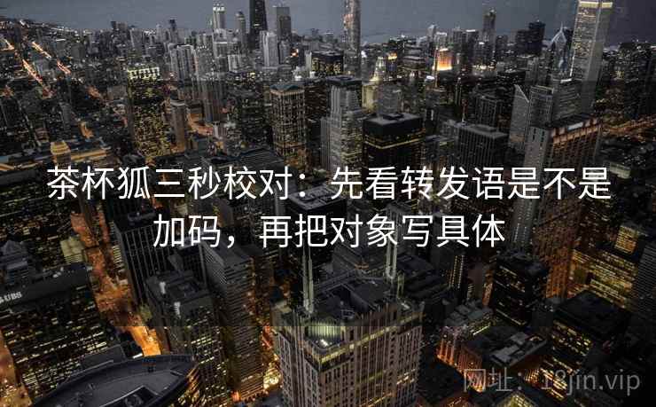 茶杯狐三秒校对：先看转发语是不是加码，再把对象写具体