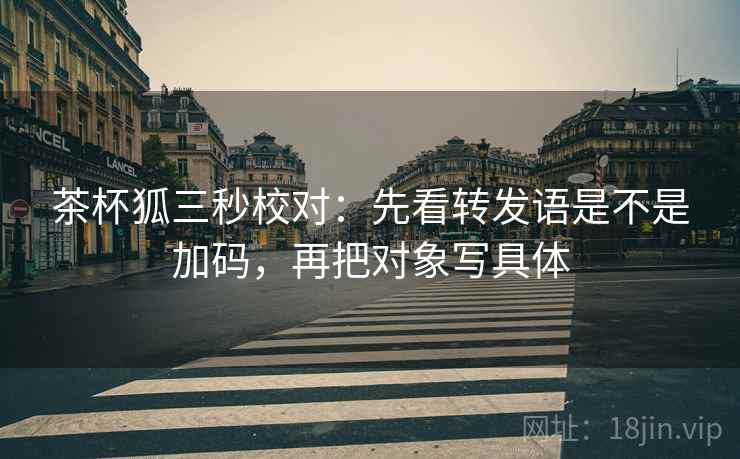 茶杯狐三秒校对:先看转发语是不是加码,再把对象写具体 第2张 茶杯狐三秒校对:先看转发语是不是加码,再把对象写具体 第2张