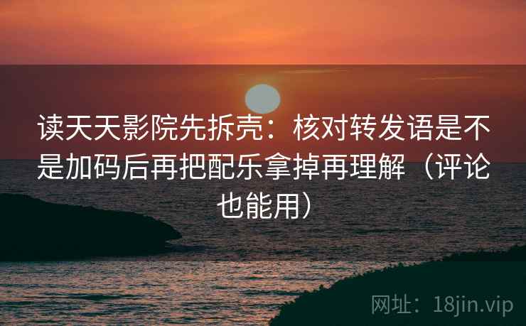 读天天影院先拆壳:核对转发语是不是加码后再把配乐拿掉再理解(评论也能用) 第2张 读天天影院先拆壳:核对转发语是不是加码后再把配乐拿掉再理解(评论也能用) 第2张