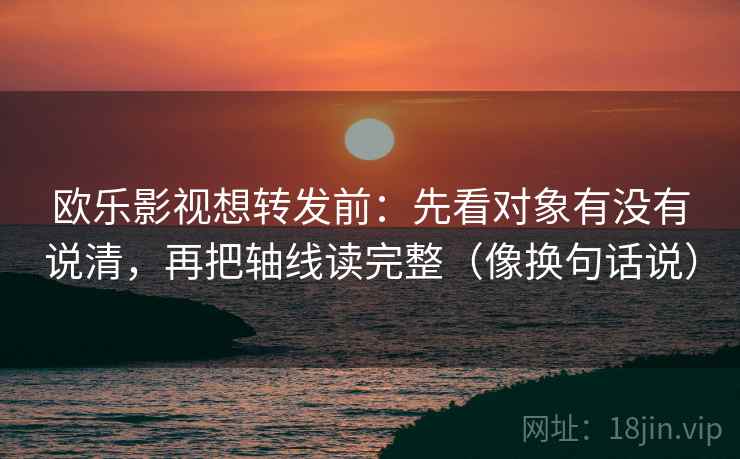 欧乐影视想转发前：先看对象有没有说清，再把轴线读完整（像换句话说）